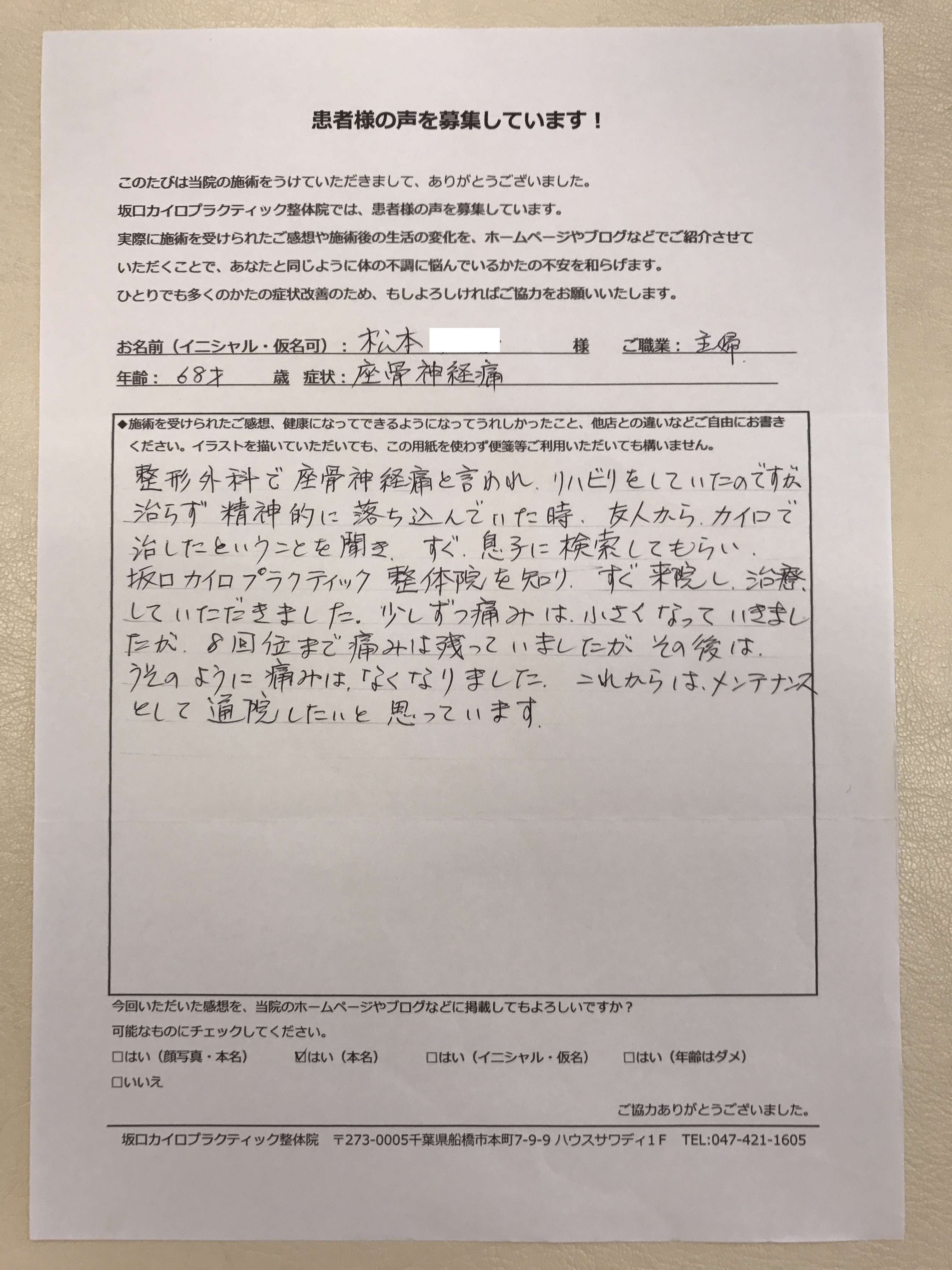 船橋整体サロン|坂口カイロプラクティック整体院 患者さん喜びの声 症状 坐骨神経痛(60代・女性・主婦)整形外科で坐骨神経痛と言われ、リハビリをしていたのですが治らず精神的に落ち込んでいた時、友人からカイロで治したということを聞き、すぐ息子に検索してもらい、坂口カイロプラクティック整体院を知り、すぐ来院し治療していただきました。少しずつ痛みは小さくなっていきましたが8回位まで痛みは残っていましたがその後はうそのように痛みはなくなりました。これからはメンテナンスとして通院したいと思っています。