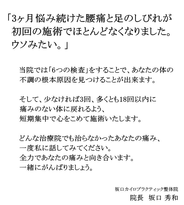 「3ヶ月悩み続けた腰痛と足のしびれが初回の施術でほとんどなくなりました。ウソみたい。」私に少し時間をいただけないでしょうか?6つの検査をすることで、あなたの体の不調の根本原因を見つけることが出来ます。そして、少なければ3回、多くとも18回以内に痛みのない体に戻れるよう、短期集中で心をこめて施術いたします。どんな治療院でも治らなかったあなたの痛み、一度私に話してみてください。全力であなたの痛みと向き合います。一緒にがんばりましょう。