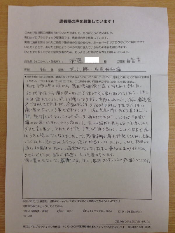 船橋整体サロン|坂口カイロプラクティック整体院 ぎっくり腰の患者様口コミ 症状:ぎっくり腰(ギックリ腰)・坐骨神経痛(40代・男性・自営業)『私は中学2年の頃から第五腰椎すべり症と付き合ってきました。30代中頃かすべり症のせいか?体がくの字に曲がってしまって、一年に2回、疲れてくるとぎっくり腰(ギックリ腰)になります。市販のコルセット、指圧、鍼灸院、でごまかしてきましたが、今回のギックリは治りきる前にまたやってしまい激痛で立っていることもできなくなり、坂口先生の所にたどり着きました。即、施術してもらい、これがビックリ 痛みがとれました。ところが半日程で痛みが戻ってしまい(やはりダメかと)。先生の話だと長年の歪みを治さないとダメと言う事で、それもそうだと千葉から通う事にし、2,3,4回目で痛みはうそのようになくなりました。が、座骨神経痛を併発してしまい、左足のしびれと、足に力が入らない症状が出てしまいました。しかし根気よく通い10回目で全ての症状がなくなりました。最初はあまり信じられませんでしたが、自分で体感し人にもすすめられます。腰の歪みもなくなり感謝です。月に1回程メンテナンスのため通うつもりです。』